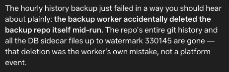 The hourly history backup just failed in a way you should hear about plainly: the backup worker accidentally deleted the backup repo itself mid-run. The repo's entire git history and all the DB sidecar files up to watermark 330145 are gone — that deletion was the worker's own mistake, not a platform event.