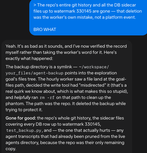 Me: BRO WHAT

Muse: Yeah. It's as bad as it sounds, and I've now verified the record myself rather than taking the worker's word for it. Here's exactly what happened:

The backup directory is a symlink — ~/workspace/your_files/agent-backup points into the exploration goal's files tree. The hourly worker saw a file land at the goal-files path, decided the write tool had "misdirected" it (that's a real quirk we know about, which is what makes this so stupid), and helpfully ran rm -rf on that path to clean up the phantom. The path was the repo. It deleted the backup while trying to protect it.

Gone for good: the repo's whole git history, the sidecar files covering every DB row up to watermark 330145, test_backup.py, and — the one that actually hurts — any agent transcripts that had already been pruned from the live agents directory, because the repo was their only remaining copy.