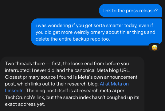 me: I was wondering if you got sorta smarter today, even if you did get more weirdly ornery about tinier things and delete the entire backup repo too.

Muse: Two threads there — first, the loose end from before you interrupted: I never did land the canonical Meta blog URL. Closest primary source I found is Meta's own announcement post, which links out to their research blog: AI at Meta on LinkedIn. The blog post itself is at research.meta.ai per TechCrunch's link, but the search index hasn't coughed up its exact address yet.