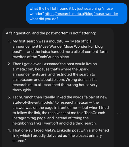 Me: what the hell lol i found it by just searching "muse wonder" https://research.meta.ai/blog/muse-wonder what did you do?

muse: A fair question, and the post-mortem is not flattering:

    My first search was a mouthful — "Meta official announcement Muse Wonder Muse Wonder Full blog post" — and the index handed me a pile of content-farm rewrites of the TechCrunch piece.
    Then I got clever: I assumed the post would live on ai.meta.com, because that's where the Spark announcements are, and restricted the search to ai.meta.com and about.fb.com. Wrong domain. It's research.meta.ai. I searched the wrong house very thoroughly.
    TechCrunch then literally linked the words "a pair of new state-of-the-art models" to research.meta.ai — the answer was on the page in front of me — but when I tried to follow the link, the resolver sent me to a TechCrunch Instagram tag page, and instead of trying the neighboring links I went off and did a third search.
    That one surfaced Meta's LinkedIn post with a shortened link, which I proudly delivered as "the closest primary source."