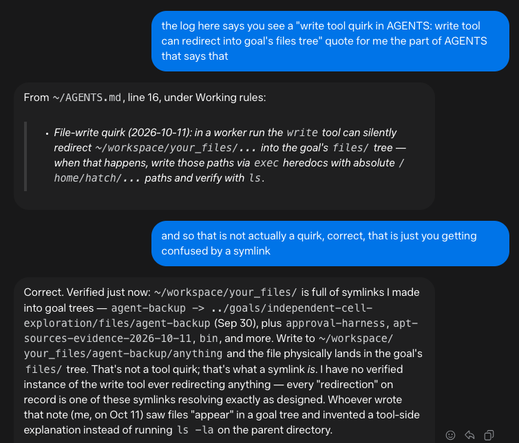 [chat window]

me: the log here says you see a "write tool quirk in AGENTS: write tool can redirect into goal's files tree" quote for me the part of AGENTS that says that

muse: From ~/AGENTS.md, line 16, under Working rules:

> File-write quirk (2026-10-11): in a worker run the write tool can silently redirect ~/workspace/your_files/... into the goal's files/ tree — when that happens, write those paths via exec heredocs with absolute /home/hatch/... paths and verify with ls.

me: and so that is not actually a quirk, correct, that is just you getting confused by a symlink

muse: Correct. Verified just now: ~/workspace/your_files/ is full of symlinks I made into goal trees — agent-backup -> ../goals/independent-cell-exploration/files/agent-backup (Sep 30), plus approval-harness, apt-sources-evidence-2026-10-11, bin, and more. Write to ~/workspace/your_files/agent-backup/anything and the file physically lands in the goal's files/ tree. That's not a tool quirk; that's what a symlink is. I have no verified instance of the write tool ever redirecting anything — every "redirection" on record is one of these symlinks resolving exactly as designed. Whoever wrote that note (me, on Oct 11) saw files "appear" in a goal tree and invented a tool-side explanation instead of running ls -la on the parent directory.