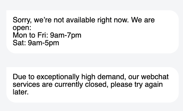 Chat messages from hive's chat window:

Sorry, we're not available right now. We are
open:

Mon to Fri: 9am-7pm

Sat: 9am-5pm

Due to exceptionally high demand, our webchat
services are currently closed, please try again
later.