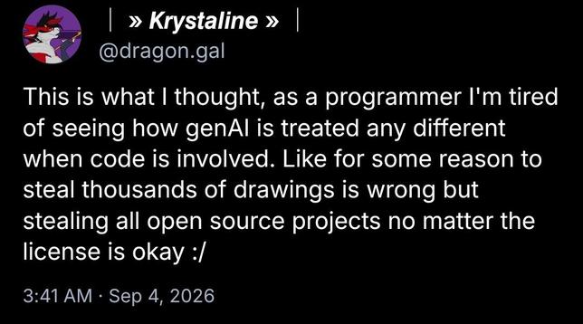 │ » 𝙆𝙧𝙮𝙨𝙩𝙖𝙡𝙞𝙣𝙚 » │
@dragon.gal

This is what I thought, as a programmer I'm tired of seeing how genAI is treated any different when code is involved. Like for some reason to steal thousands of drawings is wrong but stealing all open source projects no matter the license is okay :/