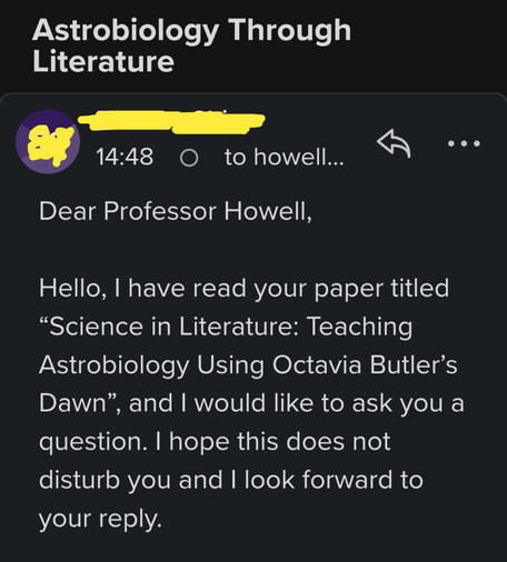 An email today: Dear Professor Howell, Hello, I have read your paper titled “Science in Literature: Teaching Astrobiology Using Octavia Butler’s Dawn”, and I would like to ask you a question. I hope this does not disturb you and I look forward to your reply.