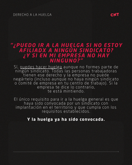 “¿PUEDO IR A LA HUELGA SI NO ESTOY AFILIADX A NINGÚN SINDICATO?
¿Y SI EN MI EMPRESA NO HAY NINGUNO?” Sí, puedes hacer huelga aunque no formes parte de ningún sindicato. Todas las personas trabajadoras tienen ese derecho y la empresa no puede negártelo (incluso aunque no haya ningún sindicato o comité de empresa en tu centro de trabajo). Si la empresa te dice lo contrario,
te está mintiendo.

El único requisito para ir a la huelga general es que haya sido convocada por un sindicato con implantación en el territorio y que cumpla con los requisitos establecidos.

Y la huelga ya ha sido convocada.