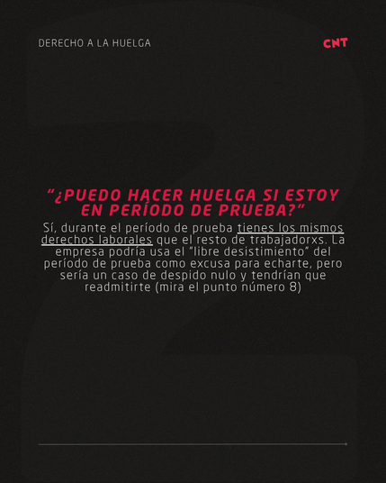 “¿PUEDO HACER HUELGA SI ESTOY EN PERÍODO DE PRUEBA?” Sí, durante el período de prueba tienes los mismos derechos laborales que el resto de trabajadorxs. La empresa podría usa el “libre desistimiento” del período de prueba como excusa para echarte, pero sería un caso de despido nulo y tendrían que readmitirte (mira el punto número 8)