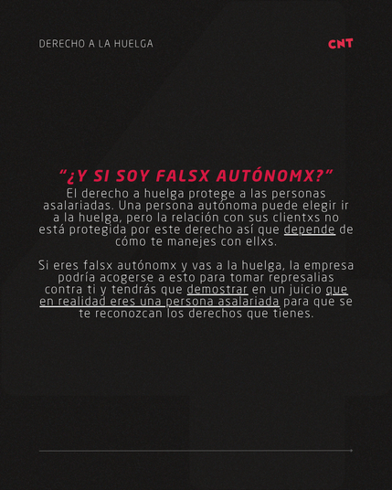 “¿Y SI SOY FALSX AUTÓNOMX?”
El derecho a huelga protege a las personas asalariadas. Una persona autónoma puede elegir ir a la huelga, pero la relación con sus clientxs no está protegida por este derecho así que depende de cómo te manejes con ellxs.

Si eres falsx autónomx y vas a la huelga, la empresa podría acogerse a esto para tomar represalias contra ti y tendrás que demostrar en un juicio que en realidad eres una persona asalariada para que se te reconozcan los derechos que tienes.