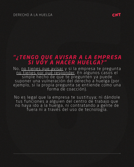 “¿TENGO QUE AVISAR A LA EMPRESA SI VOY A HACER HUELGA?”
No, no tienes que avisar y si la empresa te pregunta
no tienes por qué responder. En algunos casos el simple hecho de que te pregunten ya puede suponer una vulneración del derecho a huelga (por ejemplo, si la propia pregunta se entiende como una forma de coacción).

No es legal que la empresa te sustituya; ni dándole tus funciones a alguien del centro de trabajo que no haya ido a la huelga, ni contratando a gente de fuera ni a través del uso de tecnología.
