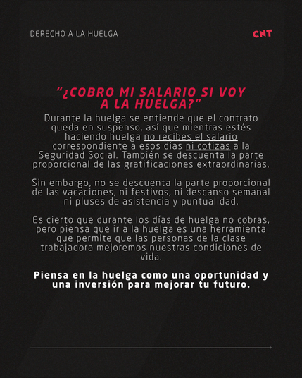 “¿COBRO MI SALARIO SI VOY A LA HUELGA?”
Durante la huelga se entiende que el contrato queda en suspenso, así que mientras estés haciendo huelga no recibes el salario correspondiente a esos días ni cotizas a la Seguridad Social. También se descuenta la parte proporcional de las gratificaciones extraordinarias.

Sin embargo, no se descuenta la parte proporcional de las vacaciones, ni festivos, ni descanso semanal ni pluses de asistencia y puntualidad.

Es cierto que durante los días de huelga no cobras, pero piensa que ir a la huelga es una herramienta que permite que las personas de la clase trabajadora mejoremos nuestras condiciones de vida.

Piensa en la huelga como una oportunidad y una inversión para mejorar tu futuro.