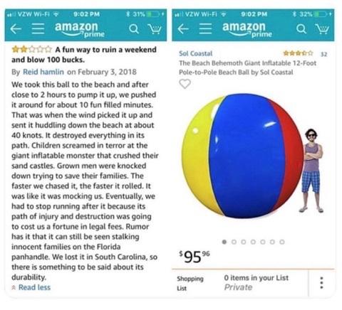 This is a hilarious meme featuring two side-by-side screenshots from Amazon: one showing an enormous inflatable beach ball for sale, and the other showing a customer's disastrous experience with it.

On the right: An Amazon listing shows a gigantic, brightly colored beach ball with blue, yellow, and red panels. The ball is 12 feet across and absolutely dwarfs the man standing beside it, who is included to demonstrate its enormous size. The price is $95.96.

On the left: A customer review by Reid Hamlin, dated February 3, 2018, is titled:

“A fun way to ruin a weekend and blow 100 bucks.”

The reviewer explains that his family brought the giant beach ball to the beach. It took nearly two hours to inflate, and they enjoyed playing with it for approximately ten minutes before the wind caught it.

Then all hell broke loose.

The enormous ball went rolling down the beach at an estimated 40 knots, destroying everything in its path. Children screamed as it flattened their sandcastles. Grown men were knocked over trying to protect their families.

The family chased the runaway ball, but the faster they ran, the faster it rolled, almost as though it were deliberately mocking them.

Eventually, they gave up because they were afraid the destruction would result in expensive lawsuits.

The reviewer jokes that the ball might still be roaming the Florida Panhandle, terrorizing innocent families, even though they originally lost it in South Carolina.

The review ends with the wonderfully understated observation that, considering how far the ball traveled, at least its durability is impressive.

The joke: Something advertised as a harmless, fun beach toy turns into an unstoppable, 12-foot-wide instrument of destruction. The funniest part is the reviewer's completely serious storytelling style, describing the beach ball like a rampaging monster that escaped captivity and is still out there somewhere, hunting its next victims.