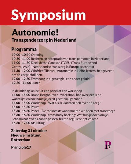°
Autonomie!
Transgenderzorg in Nederland
Programma
10:00 -10:30 Opening
10:30 -11.00 Rechten en acceptatie van trans personen in Nederland
11:00 -11.30 Deekshitha Ganesan (TGEU (Trans Europe and
Central Asia) - Nederlandse transzorg in Europese context
11.30 -12.00 Winfried Tilanus - Autonomie in kleine letters: het gevecht
om de zorgrichtlijnen.
12.00 -12.30 Transzorg in eigen regie: een ander geluid

12:30 - 14:00 Lunch

In de middag keuze uit een panel of een workshop
14.00 -15.00 Brand Berghouwer - workshop: hoe overleef ik de
wachtlijst en hoe houd je jezelf geestelijk gezond?
14.00 -15.00 Workshop - Wat als ik klachten heb over de zorg?
15.00-15.30 Pauze
15.30-16.30 Panel - De toekomst: waar moeten we heen met transzorg?
15.30 -16.30 Workshop - trans body hacking: Wat kun je doen om je
lichaam naar wens aan te passen, buiten reguliere opties om?
16.30 -17.00 Afsluiting

Zaterdag 31 oktober
Nieuwe Instituut 
Rotterdam