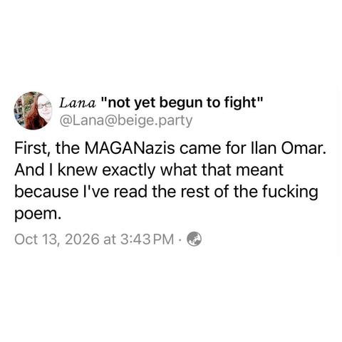 screenshot of a post by Lana "not yet begun to fight" 
@Lana@beige.party: 

First, the MAGANazis came for Ilan Omar. 
And I knew exactly what that meant because I've read the rest of the fucking poem. 

Oct 13, 2026 at 3:43 PM