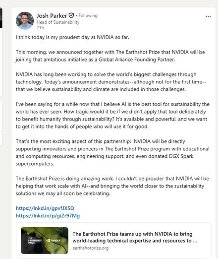 I think today is my proudest day at NVIDIA so far.

This morning, we announced together with The Earthshot Prize that NVIDIA will be joining that ambitious initiative as a Global Alliance Founding Partner.

NVIDIA has long been working to solve the world's biggest challenges through technology. Today's announcement demonstrates--although not for the first time--that we believe sustainability and climate are included in those challenges.

I've been saying for a while now that I believe AI is the best tool for sustainability the world has ever seen. How tragic would it be if we didn't apply that tool deliberately to benefit humanity through sustainability? It's available and powerful, and we want to get it into the hands of people who will use it for good.

That's the most exciting aspect of this partnership:  NVIDIA will be directly supporting innovators and pioneers in The Earthshot Prize program with educational and computing resources, engineering support, and even donated DGX Spark supercomputers.

The Earthshot Prize is doing amazing work. I couldn't be prouder that NVIDIA will be helping that work scale with AI--and bringing the world closer to the sustainability solutions we may all soon be celebrating.

https://lnkd.in/gpvfJX5Q