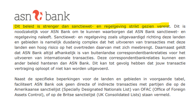 Dit beled is strenger dan sanctiewet- en regelgeving str gesien vereis Dit is
noodzakelijk voor ASN Bank om te kunnen waarborgen dat ASN Bank sanctiewet- en
regelgeving naleeft. Sanctiewet- en regelgeving zoals uitgevaardigd richting deze landen
en gebieden is namelijk dusdanig complex dat het uitvoeren van transacties met deze
landen een hoog risico op het overtreden daarvan met zich meebrengt. Daarnaast geldt
dat ASN Bank altijd afhankelijk is van buitenlandse correspondentbankrelaties voor het
uitvoeren van internationale transacties. Deze correspondentbankrelaties kunnen een
ander beleid hanteren dan ASN Bank. Dit kan tot gevolg hebben dat jouw transactie
vertraging oploopt of niet kan worden uitgevoerd.
Naast de specifieke beperkingen voor de landen en gebieden in voorgaande tabel,
faciliteert ASN Bank ook geen directe of indirecte transacties met partijen die op de
Amerikaanse sanctielijst (Specially Designated Nationals List) van OFAC (Office of Foreign
Assets Control), of op de Britse sanctielijst (UK Consolidated Lists) staan vermeld.