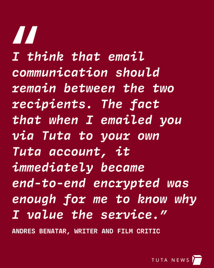 Image shows a quote stating: I think that email communication should remain between the two recipients. The fact that when I emails you via Tuta to your own account, it immediately became end-to-end encrypted was enough for me to know why I value the service." by Andres Benatar, writer and film critic.