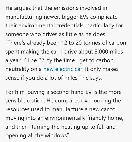 He argues that the emissions involved in manufacturing newer, bigger EVs complicate their environmental credentials, particularly for someone who drives as little as he does. “There’s already been 12 to 20 tonnes of carbon spent making the car. I drive about 3,000 miles a year. I’ll be 87 by the time I get to carbon neutrality on a new electric car. It only makes sense if you do a lot of miles,” he says.

For him, buying a second-hand EV is the more sensible option. He compares overlooking the resources used to manufacture a new car to moving into an environmentally friendly home, and then “turning the heating up to full and opening all the windows”.