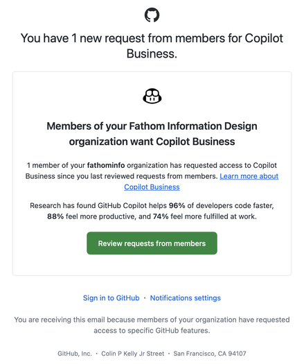 Message from GitHub stating:

You have 1 new request from members for Copilot Business. 

Members of your Fathom Information Design organization want Copilot Business. 

1 member of your fathominfo organization has requested access to Copilot Business since you last reviewed requests from members. Learn more about Copilot Business

Research has found GitHub Copilot helps 96% of developers code faster,
88% feel more productive, and 74% feel more fulfilled at work.