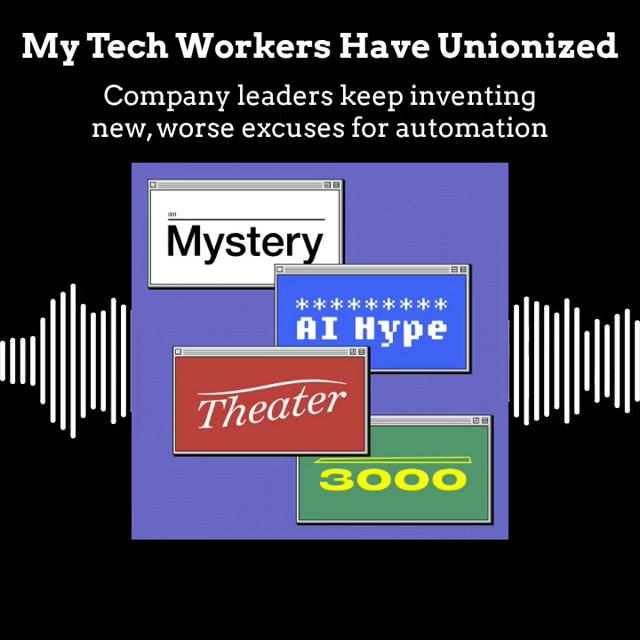 Audiogram with Mystery AI Hype Theater 3000 logo, title "My Tech Workers Have Unionized", and subtitle "Company leaders keep inventing new, worse excuses for automation"

Clarissa Redwine: When management announced this plan to ingest employee data to train AI that could do those employees' jobs, when employees revolted, Mark Zuckerberg in a big meeting said, hey, the reason that we need your data is because you're smarter than everyone else. So it was like a way to sell their own exploitation back to them.

Alex: Oh my gosh.

Clarissa: And now he's saying, actually, quite a few of you are going to go, I'm sorry.

JS Tan: Yeah. And I think initially they ceded to some of the employee demands, but ultimately what they realized was, forget the carrot. I'm going to take out the stick and I'm done with my employees telling me how to run my business. And I just imagine these tech bosses are drooling at the idea that they can have this agentic workforce that will never organize and push back against their decisions.

Emily: So IrateLump says, "Carrot costs too much and needs to be replaced too often. We've replaced the carrot with another stick."

Clarissa: Chew on this, yeah.