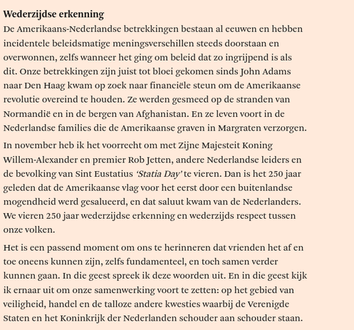 Wederzijdse erkenning
De Amerikaans-Nederlandse betrekkingen bestaan al ceuwen en hebben
incidentele beleidsmatige meningsverschillen steeds doorstaan en
overwonnen, zelfs wanneer het ging om beleid dat zo ingrijpend is als
dit. Onze betrekkingen zijn juist tot bloei gekomen sinds John Adams
naar Den Haag kwam op zock naar financiéle steun om de Amerikaanse
revolutie overeind te houden. Ze werden gesmeed op de stranden van
Normandie en in de bergen van Afghanistan. En ze leven voort in de
Nederlandse families die de Amerikaanse graven in Margraten verzorgen.
In november heb ik het voorrecht om met Zijne Majesteit Koning
willem-Alexander en premier Rob Jetten, andere Nederlandse leiders en
de bevolking van Sint Eustatius ‘Statia Day’ te vieren. Dan is het 250 jaar
geleden dat de Amerikaanse vag voor het eerst door een buitenlandse
mogendheid werd gesalucerd, en dat saluut kwam van de Nederlanders.
We vieren 250 jaar wederzijdse erkenning en wederzijds respect tussen
onze volken.
Het is cen passend moment om ons te herinneren dat vrienden het af en
toe oneens kunnen zijn, zelfs fundamenteel, en toch samen verder
kunnen gaan. In die geest spreck ik deze woorden uit. En in die geest kijk
ik ernaar uit om onze samenwerking voort te zetten: op het gebied van
veiligheid, handel en de talloze andere kwestics waarbij de Verenigde
Staten en het Koninkrijk der Nederlanden schouder aan schouder staan.
