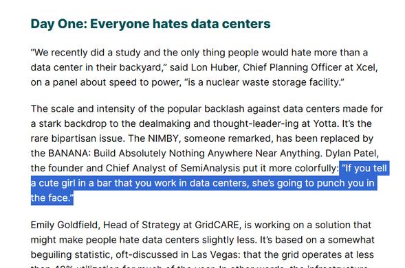 The scale and intensity of the popular backlash against data centers made for a stark backdrop to the dealmaking and thought-leader-ing at Yotta. It’s the rare bipartisan issue. The NIMBY, someone remarked, has been replaced by the BANANA: Build Absolutely Nothing Anywhere Near Anything. Dylan Patel, the founder and Chief Analyst of SemiAnalysis put it more colorfully: “If you tell a cute girl in a bar that you work in data centers, she’s going to punch you in the face.”