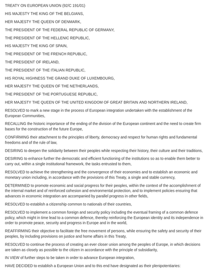 TREATY ON EUROPEAN UNION (92/C 191/01)

HIS MAJESTY THE KING OF THE BELGIANS,

HER MAJESTY THE QUEEN OF DENMARK,

THE PRESIDENT OF THE FEDERAL REPUBLIC OF GERMANY,

THE PRESIDENT OF THE HELLENIC REPUBLIC,

HIS MAJESTY THE KING OF SPAIN,

THE PRESIDENT OF THE FRENCH REPUBLIC,

THE PRESIDENT OF IRELAND,

THE PRESIDENT OF THE ITALIAN REPUBLIC,

HIS ROYAL HIGHNESS THE GRAND DUKE OF LUXEMBOURG,

HER MAJESTY THE QUEEN OF THE NETHERLANDS,

THE PRESIDENT OF THE PORTUGUESE REPUBLIC,

HER MAJESTY THE QUEEN OF THE UNITED KINGDOM OF GREAT BRITAIN AND NORTHERN IRELAND,

RESOLVED to mark a new stage in the process of European integration undertaken with the establishment of the European Communities,

RECALLING the historic importance of the ending of the division of the European continent and the need to create firm bases for the construction of the future Europe,

CONFIRMING their attachment to the principles of liberty, democracy and respect for human rights and fundamental freedoms and of the rule of law,

DESIRING to deepen the solidarity between their peoples while respecting their history, their culture and their traditions,

DESIRING to enhance further the democratic and efficient functioning of the institutions so as to enable them better to carry out, within a single institutional framework, the tasks entrusted to them,

RESOLVED to achieve the strengthening and the convergence of their economies and to establish an economic and monetary union including, in accordance with the provisions of this Treaty, a single and stable currency,

DETERMINED to promote economic and social progress for their peoples, within the context of the accomplishment of the internal market and of reinforced cohesion and environmental protection, and to implement policies ensuring that advances in economic integration are accompanied by parallel progress in other fields,

RESOLVED to establish a citizenship common to nationals of their countries,

RESOLVED to implement a common foreign and security policy including the eventual framing of a common defence policy, which might in time lead to a common defence, thereby reinforcing the European identity and its independence in order to promote peace, security and progress in Europe and in the world,

REAFFIRMING their objective to facilitate the free movement of persons, while ensuring the safety and security of their peoples, by including provisions on justice and home affairs in this Treaty,

RESOLVED to continue the process of creating an ever closer union among the peoples of Europe, in which decisions are taken as closely as possible to the citizen in accordance with the principle of subsidiarity,

IN VIEW of further steps to be taken in order to advance European integration,

HAVE DECIDED to establish a European Union and to this end have designated as their plenipotentiaries:

(the names of the signatories appear here, cut off in the screenshot)