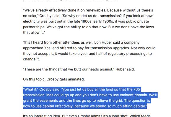 “We've already effectively done it on renewables. Because without us there's no solar,” Crosby said. “So why not let us do transmission? If you look at how electricity was built out in the late 1800s, early 1900s, it was public private partnerships. We've got the ability to do that now. But we don't have the laws that allow it.” 

This I heard from other attendees as well. Lon Huber said a company approached Xcel and offered to pay for transmission upgrades. Not only could they not accept it, it would take a year and half of regulatory proceedings to change it. 

“These are the things that we butt our heads against,” Huber said.

On this topic, Crosby gets animated.

“What if,” Crosby said, “you just let us buy all the land so that the 765 transmission lines could go up and you don't have to use eminent domain. We’ll grant the easements and the lines go up to relieve the grid. The question is how to use capital effectively, because we spend so much effing capital.”