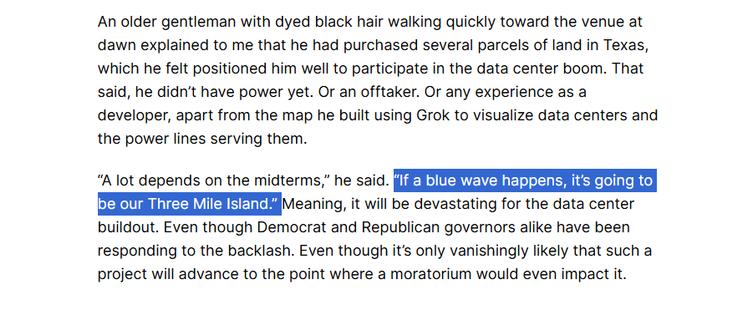 An older gentleman with dyed black hair walking quickly toward the venue at dawn explained to me that he had purchased several parcels of land in Texas, which he felt positioned him well to participate in the data center boom. That said, he didn’t have power yet. Or an offtaker. Or any experience as a developer, apart from the map he built using Grok to visualize data centers and the power lines serving them.

“A lot depends on the midterms,” he said. “If a blue wave happens, it’s going to be our Three Mile Island.” Meaning, it will be devastating for the data center buildout. Even though Democrat and Republican governors alike have been responding to the backlash. Even though it’s only vanishingly likely that such a project will advance to the point where a moratorium would even impact it.