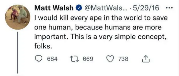 Matt Walsh 

I would kill every ape in the world to save one human, because humans are more 
important. This is a very simple concept, folks.