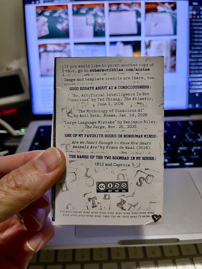 A hand holding the small zine showing the back:


If you would like to print another copy of this, go to otherscribbles. com/aizine.
Image and template credits are there, too.
GOOD ESSAYS ABOUT AI & CONSCIOUSNESS:
"No, Artificial Intelligence Is Not Conscious" by Ted Chiang, The Atlantic, June 3, 2026
"The Mythology of Conscious AI" by Anil Seth, Noema, Jan. 14, 2026
"Large Language Mistake" by Benjamin Riley,The Verge, Nov. 25, 2025

ONE OF MY FAVORITE BOOKS ON NONHUMAN MINDS:
"Are We Smart Enough to Know How Smart Animals Are?" by Frans de Waal (2016)

THE NAMES OF THE TWO ROOMBAS IN MY HOUSE:
1812 and Caprica

You will never ever ever ever ever ever ever ever ever ever ever ever ever ever ever take the em dash away from me.