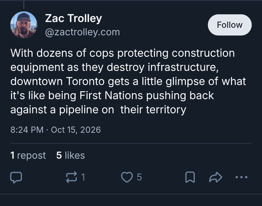 BlueSky post from Zac Trolley:

With dozens of cops protecting construction equipment as they destroy infrastructure, Toronto gets a little glimpse of what it's like being First Nations pushing back against a pipeline on their territory.