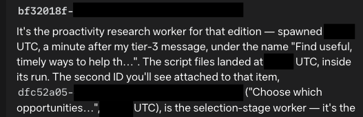 bt32018t-[redacted]

It's the proactivity research worker for that edition - spawned [redacted] UTC, a minute after my tier-3 message, under the name "Find useful, timely ways to help th...". The script files landed at [redacted] UTC, inside its run. The second ID you'll see attached to that item, dfc52a05-[redacted] ("Choose which opportunities...", [redacted] UTC), is the selection-stage worker — it's the