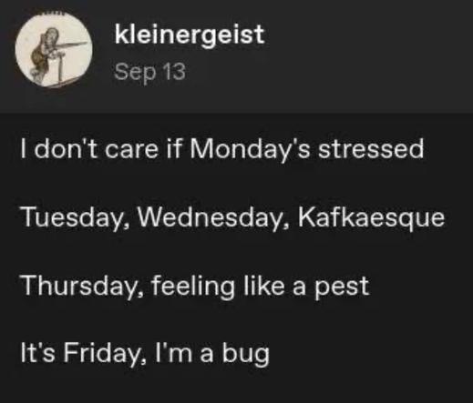 kleinergeist writes:

I don't care if Monday's stressed
Tuesday, Wednesday, Kafkaesque
Thursday, feeling like a pest
It's Friday, I'm a bug