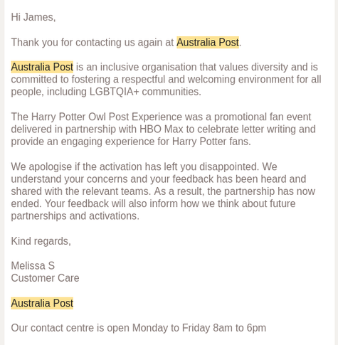 Hi James,

Thank you for contacting us again at Australia Post.

Australia Post is an inclusive organisation that values diversity and is committed to fostering a respectful and welcoming environment for all people, including LGBTQIA+ communities.

The Harry Potter Owl Post Experience was a promotional fan event delivered in partnership with HBO Max to celebrate letter writing and provide an engaging experience for Harry Potter fans.

We apologise if the activation has left you disappointed. We understand your concerns and your feedback has been heard and shared with the relevant teams. As a result, the partnership has now ended. Your feedback will also inform how we think about future partnerships and activations.

Kind regards,

Melissa S
Customer Care

Australia Post

Our contact centre is open Monday to Friday 8am to 6pm