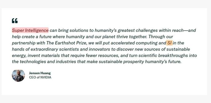 Super Intelligence can bring solutions to humanity's greatest challenges within reach—and
help create a future where humanity and our planet thrive together. Through our
partnership with The Earthshot Prize, we will put accelerated computing and Sl in the
ands of extraordinary scientists and innovators to discover new sources of sustainable
energy, invent materials that require fewer resources, and turn scientific breakthroughs into
the technologies and industries that make sustainable prosperity humanity's future.
Jensen Huang
CEO of NVIDIA
