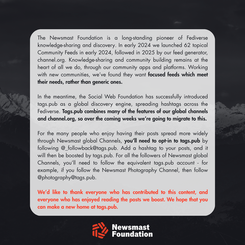 A statement which reads:

The Newsmast Foundation is a long-standing pioneer of Fediverse knowledge-sharing and discovery. In early 2024 we launched 62 topical Community Feeds in early 2024, followed in 2025 by our feed generator, channel.org. Knowledge-sharing and community building remains at the heart of all we do, through our community apps and platforms. Working with new communities, we’ve found they want focused feeds which meet their needs, rather than generic ones.

In the meantime, the Social Web Foundation has successfully introduced tags.pub as a global discovery engine, spreading hashtags across the Fediverse. Tags.pub combines many of the features of our global channels and channel.org, so over the coming weeks we’re going to migrate to this.

For the many people who enjoy having their posts spread more widely through Newsmast global Channels, you’ll need to opt-in to tags.pub by following @_followback@tags.pub. Add a hashtag to your posts, and it will then be boosted by tags.pub. For all the followers of Newsmast global Channels, you’ll need to follow the equivalent tags.pub account - for example, if you follow the Newsmast Photography Channel, then follow @photography@tags.pub. 

We’d like to thank everyone who has contributed to this content, and everyone who has enjoyed reading the posts we boost. We hope that you can make a new home at tags.pub.