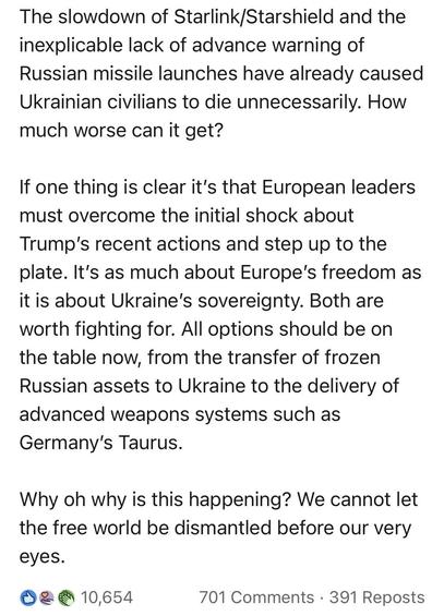 The slowdown of Starlink Starshield and the inexplicable lack of advance warning of Russian missile launches have already caused Ukrainian civilians to die unnecessarily. How much worse can it get?
If one thing is clear it's that European leaders must overcome the initial shock about
Trump's recent actions and step up to the plate. It's as much about Europe's freedom as it is about Ukraine's sovereignty. Both are worth fighting for. All options should be on the table now, from the transfer of frozen Russian assets to Ukraine to the delivery of advanced weapons systems such as Germany's Taurus.
Why oh why is this happening? We cannot let the free world be dismantled before our very eyes.