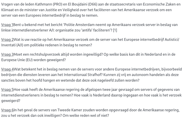 Vraag 1Bent u bekend met het bericht ‘Politie Amsterdam neemt op Amerikaans verzoek server in beslag van linkse internetdienstverlener A/I: organisatie zou ‘antifa’ faciliteren’? [1]

Vraag 2Wat is uw reactie op het Amerikaanse verzoek om de server van het Europese internetbedrijf Autistici/Inventati (A/I) om politieke redenen in beslag te nemen?

Vraag 3Moet een rechtshulpverzoek altijd worden ingewilligd? Op welke basis kan dit in Nederland en in de Europese Unie (EU) worden geweigerd?

Vraag 4Wat betekent het in beslag nemen van de servers voor andere Europese internetbedrijven, bijvoorbeeld bedrijven die diensten leveren aan het Internationaal Strafhof? Kunnen zij vrij en autonoom handelen als deze sancties boven het hoofd hangen en wetende dat deze ook nageleefd zullen worden?

Vraag 5Hoe vaak heeft de Amerikaanse regering de afgelopen twee jaar gevraagd om servers of gegevens van internetdienstverleners in beslag te nemen? Hoe vaak is Nederland daarop ingegaan en hoe vaak is het verzoek geweigerd?

Vraag 6In het geval de servers van Tweede Kamer zouden worden opgevraagd door de Amerikaanse regering, zou u het verzoek dan ook inwilligen? Om welke reden wel of niet?

Vraag 7Is Nederland wettelijk gehouden aan Amerikaanse rechtshulpverzoeken om servers in beslag te nemen? En welke mechanismen zijn er om de verzoeken niet in te willigen als deze ingaan tegen nationale- en Europese wetgeving?

Vraag 8Welke waarborgen zijn er dat Nederland niet meewerkt aan buitenlandse rechtshulpverzoeken die gericht zijn op organisaties vanwege hun politieke opvattinge
