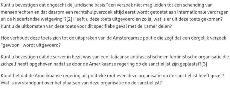 Kunt u bevestigen dat ongeacht de juridische basis “een verzoek niet mag leiden tot een schending van mensenrechten en dat daarom een rechtshulpverzoek altijd eerst wordt getoetst aan internationale verdragen en de Nederlandse wetgeving"?[2] Heeft u deze toets uitgevoerd en zo ja, wat is er uit deze toets gekomen? Kunt u de uitkomsten van deze toets voor dit specifieke geval met de Kamer delen?

Hoe verhoudt deze toets zich tot de uitspraken van de Amsterdamse politie die zegt dat een dergelijk verzoek “gewoon” wordt uitgevoerd?

Kunt u bevestigen dat de server in bezit was van een Italiaanse antifascistische en feministische organisatie die zichzelf heeft opgeheven nadat ze door de Amerikaanse regering op de sanctielijst zijn geplaatst?[3]

Klopt het dat de Amerikaanse regering uit politieke motieven deze organisatie op de sanctielijst heeft gezet? Wat is uw standpunt over het plaatsen van deze organisatie op de sanctielijst?

Kunt u bevestigen dat de Amsterdamse politie van plan is een kopie van de server naar Amerika te sturen? Op basis van welke rechtsgrond gaat dat gebeuren? Bent u bereid om in te grijpen om te voorkomen dat een kopie van de server naar Amerika wordt gestuurd?