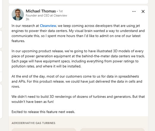 View Michael Thomas’ profile
Michael Thomas

 • 1st

Founder and CEO at Cleanview

3h



In our research at Cleanview, we keep coming across developers that are using jet engines to power their data centers. My visual brain wanted a way to understand and communicate this, so I spent more hours than I'd like to admit on one of our latest features. 

In our upcoming product release, we're going to have illustrated 3D models of every piece of power generation equipment at the behind-the-meter data centers we track. Each page will have equipment specs, including everything from power ratings to pollution rates, and where it will be installed. 

At the end of the day, most of our customers come to us for data in spreadsheets and APIs. For this product release, we could have just delivered the data in cells and rows. 

We didn't need to build 3D renderings of dozens of turbines and generators. But that wouldn't have been as fun! 

Excited to release this feature next week.