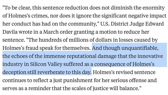 "To be clear, this sentence reduction does not diminish the enormity of Holmes's crimes, nor does it ignore the significant negative impact her conduct has had on the community," U.S. District Judge Edward Davila wrote in a March order granting a motion to reduce her sentence. "The hundreds of millions of dollars in losses caused by Holmes's fraud speak for themselves. And though unquantifiable, the echoes of the immense reputational damage that the innovative industry in Silicon Valley suffered as a consequence of Holmes's deception still reverberate to this day. Holmes's revised sentence continues to reflect a just punishment for her serious offense and serves as a reminder that the scales of justice will balance."