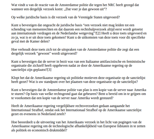 ‘Wat vindt u van de reactie van de Amsterdamse politie die tegen het NRC heeft gezegd dat
‘wanneer een dergelijk verzoek komt: , Dat voer je dan gewoon uit”?

Op welke juridische basis is dit verzoek van de Verenigde Staten uitgevoerd?

Kunt u bevestigen dat ongeacht de juridische basis “een verzoek niet mag leiden tot een
schending van mensenrechten en dat daarom een rechtshulpverzoek altijd eerst wordt getoetst
aan internationale verdragen en de Nederlandse wetgeving?[2] Heeft u deze toets uitgevoerd en
20 ja, wat is er uit deze toets gekomen? Kunt u de uitkomsten van deze toets voor dit specifieke
geval met de Kamer delen?

Hoe verhoudt deze toets zich tot de uitspraken van de Amsterdamse politie die zegt dat een
dergelijk verzoek “gewoon” wordt uitgevoerd?

Kunt u bevestigen dat de server in bezit was van een Italiane antifascistische en feministische
organisatie die zichzelf heeft opgeheven nadat ze door de Amerikaanse regering op de
sanctielijst zijn geplaatst?[3]

Klopt het dat de Amerikaanse regering uit politieke motieven deze organisatie op de sanctielijst
heeft gezet? Wat is uw standpunt over het plaatsen van deze organisatie op de sanctielijst?

Kunt u bevestigen dat de Amsterdamse politie van plan is een kopie van de server naar Amerika
te sturen? Op basis van welke rechtsgrond gaat dat gebeuren? Bent u bereid om in te grijpen om
te voorkomen dat een kopie van de server naar Amerika wordt gestuurd?

Heeft de Amerikaanse regering vergelijkbare rechtsverzoeken gedaan aangaande het
Internationaal Strafhof, omdat ook het International Strafhof op de Amerikaanse sanctielijst
gezet en eveneens in Nederland zetelt?

Hoe beoordeelt u de uitvoering van het Amerikaans verzoek in het licht van pogingen van de
Amerikaanse regering om de technologische afhankelijkheid van Europese lidstaten in te zetten
als politiek en economisch drukmiddel?