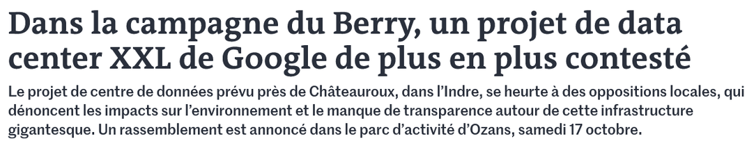 Dans la campagne du Berry, un projet de data center XXL de Google de plus en plus contesté

Le projet de centre de données prévu près de Châteauroux, dans l’Indre, se heurte à des oppositions locales, qui dénoncent les impacts sur l’environnement et le manque de transparence autour de cette infrastructure gigantesque. Un rassemblement est annoncé dans le parc d’activité d’Ozans, samedi 17 octobre. 

Inside the Berry campaign, an increasingly contested Google XXL data center project

The planned data centre project near Châteauroux, in the Indre, is met with local opposition, denouncing the environmental impact and the lack of transparency around this giant infrastructure. A rally is announced in the Ozans business park on Saturday, October 17.