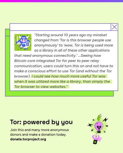 A donor quote next to a viking avatar inside a stylized browser window:
“Starting around 10 years ago my mindset changed from ‘Tor is this browser people use anonymously’ to ‘wow, Tor is being used more as a library in all of these other applications that need anonymous connectivity.’ ...Seeing how Bitcoin core integrated Tor for peer to peer relay communication, users could turn this on and not have to make a conscious effort to use Tor (and without the Tor browser). I could see how much more useful Tor was when it was utilized more like a library, than simply the Tor browser to view websites.”