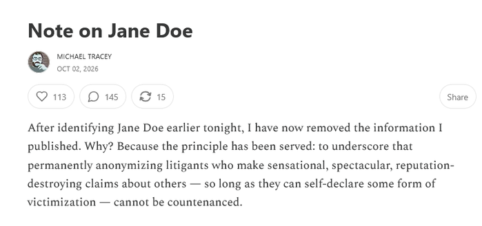 Note on Jane Doe
[headshot image] MICHAEL TRACEY
oct 02, 2026

After identifying Jane Doe earlier tonight, I have now removed the information I
published. Why? Because the principle has been served: to underscore that
permanently anonymizing litigants who make sensational, spectacular, reputation-destroying claims about others — so long as they can self-declare some form of victimization — cannot be countenanced.