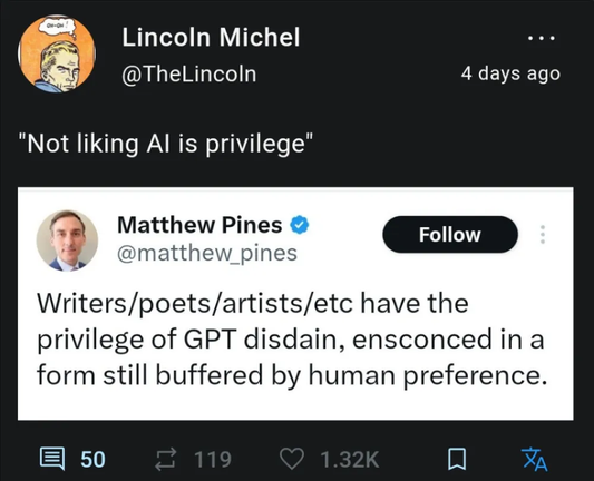 Screenshot of a quote tweet.

Original tweet by Matthew Pines:  Writers/poets/artists/etc have the privilege of GPT disdain, ensconced in a form still buffered by human preference.

Lincoln Michel comments: "Not liking AI is privilege"