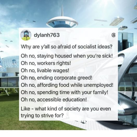 Bg: Futuristic cityscape on a sunny day with flying cars, grass, & glassy, curvy buildings.

Fg:Post from @dylanh763@threads.com w/the following:

Why are y'all so afraid of socialist ideas?

Oh no, staying housed when you're sick!
Oh no, workers rights!
Oh no, livable wages!
Oh no, ending corporate greed!
Oh no, affording food while unemployed!
Oh no, spending time with your family!
Oh no, accessible education!

Like - what kind of society are even try to strive for?