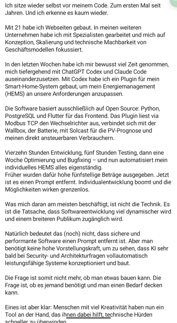 Mit 21 habe ich Webse en weiteren Unternehmen habe ich Back up now beitet und mich auf Konzeption, Skalierung und technische Machbarkeit von Geschäftsmodellen fokussiert.
In den letzten Wochen habe ich mir bewusst viel Zeit genommen, mich tiefergehend mit ChatGPT Codex und Claude Code auseinanderzusetzen. Mit Codex habe ich ein Plugin für mein Smart-Home-System gebaut, um mein Energiemanagement (HEMS) an unsere Anforderungen anzupassen.
Die Software basiert ausschließlich auf Open Source: Python, PostgreSQL und Flutter für das Frontend. Das Plugin liest via Modbus TCP den Wechselrichter aus, verbindet sich mit der Wallbox, der Batterie, mit Solcast für die PV-Prognose und meinen direkt ansteuerbaren Verbrauchern.
Vierzehn Stunden Entwicklung, fünf Stunden Testing, dann eine Woche Optimierung und Bugfixing - und nun automatisiert mein individuelles HEMS alles eigenständig.
Früher wurden dafür hohe fünfstellige Beträge ausgegeben. Jetzt ist es einen Prompt entfernt. Individualentwicklung boomt und die Möglichkeiten wirken grenzenlos.
Was mich daran am meisten beschäftigt, ist nicht die Technik. Es ist die Tatsache, dass Softwareentwicklung viel dynamischer wird und einem breiteren Publikum zugänglich wird.
Natürlich bedeutet das (noch) nicht, dass sichere und performante Software einen Prompt entfernt ist. Aber man benötigt keine hohe Vorstellungskraft, um zu sehen, dass KI sehr bald bei Security- und Architekturfragen vollautomatisch leistungsfähige Systeme konzeptioniert und baut.
Die Frage ist somit nicht mehr, ob man etwas bauen kann. Die Frage ist, ob es jemand benötigt und man einen Bedarf decken kann.
Eines ist aber klar: Menschen mit viel Kreativität haben nun ein Tool an der Hand, das ihnen dabei hilft, technische Hürden schneller zu überwinden.