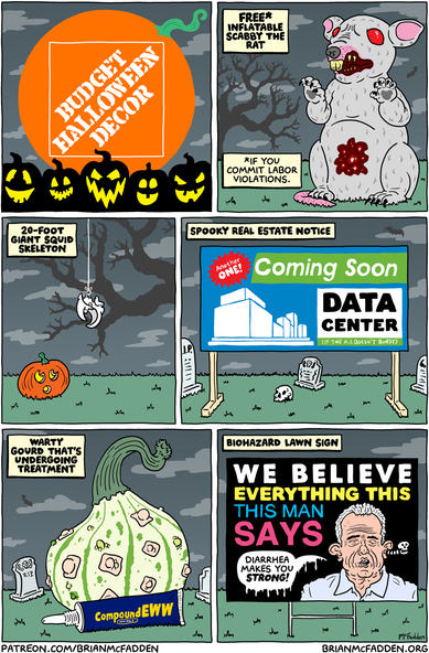 (panel 1 - Title on a faux Home Depot sign.)
Budget Halloween Decor
(panel 2 - Scabby the Rat on a lawn.)
FREE* Inflatable Scabby the Rat
*If you commit labor violations.
(panel 3 - A squid beak dangling from a string.)
20-Foot Giant Squid Skeleton
(panel 4 - A development sign.)
Spooky Real Estate Notice
sign, "Another One! Coming Soon: Data Center"
(panel 5 - A gourd covered in Compound W products.)
Warty Gourd That's Undergoing Treatment
(panel 6 - A "We Believe" sign with RFK Jr.'s face.)
Biohazard Lawn Sign
sign, "WE BELIEVE EVERYTHING THIS MAN SAYS"
RFK Jr., "Diarrhea makes you strong!"