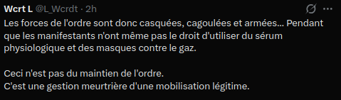 Wcrt L

Les forces de l'ordre sont donc casquées, cagoulées et armées... Pendant que les manifestants n'ont même pas le droit d'utiliser du sérum physiologique et des masques contre le gaz.

Ceci n'est pas du maintien de l'ordre.
C'est une gestion meurtrière d'une mobilisation légitime.