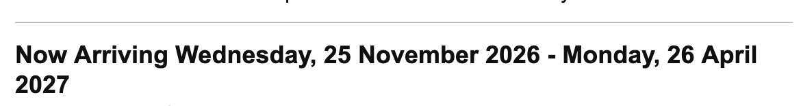 Now Arriving Wednesday, 25 November 2026 - Monday, 26 April
2027